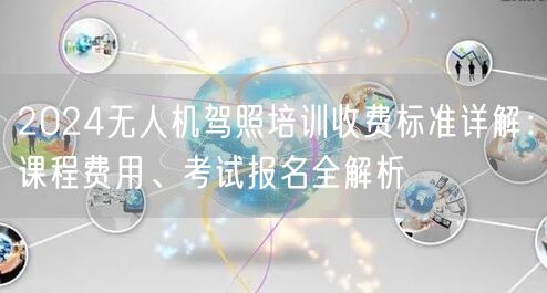2024无人机驾照培训收费标准详解：课程费用、考试报名全解析