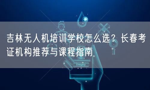 吉林无人机培训学校怎么选？长春考证机构推荐与课程指南