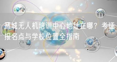 晋城无人机培训中心地址在哪？考证报名点与学校位置全指南