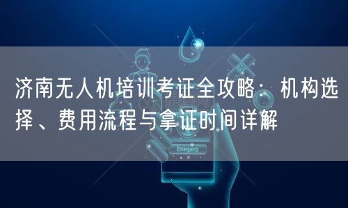 济南无人机培训考证全攻略：机构选择、费用流程与拿证时间详解