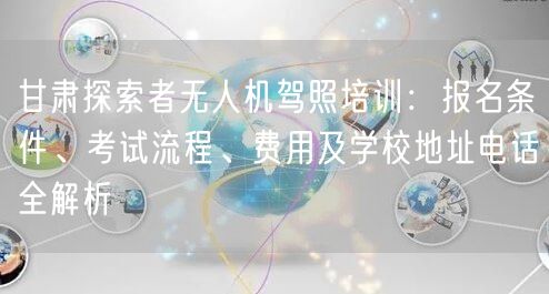 甘肃探索者无人机驾照培训:报名条件、考试流程、费用及学校地址电话全解析