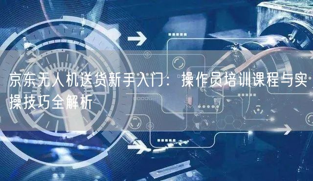 京东无人机送货新手入门:操作员培训课程与实操技巧全解析