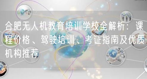 合肥无人机教育培训学校全解析：课程价格、驾驶培训、考证指南及优质机构推荐