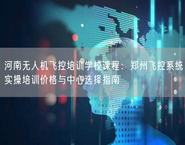 河南无人机飞控培训学校课程:郑州飞控系统实操培训价格与中心选择指南