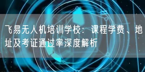 飞易无人机培训学校:课程学费、地址及考证通过率深度解析 飞易无人机培训学校:课程学费、地址及考证通过率深度解析
