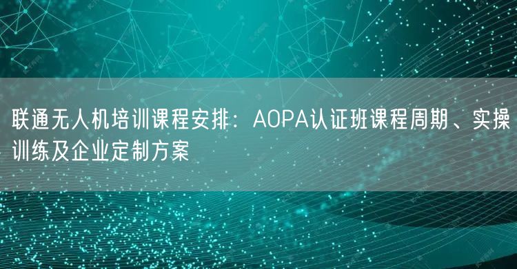联通无人机培训课程安排：AOPA认证班课程周期、实操训练及企业定制方案