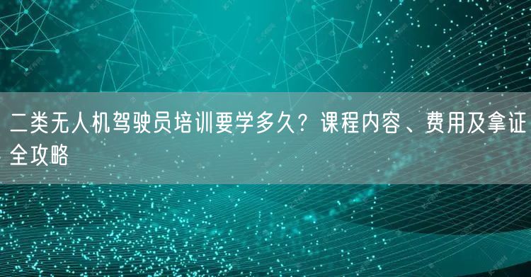 二类无人机驾驶员培训要学多久？课程内容、费用及拿证全攻略