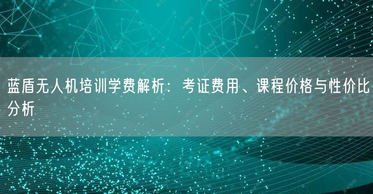 蓝盾无人机培训学费解析：考证费用、课程价格与性价比分析