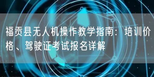 福贡县无人机操作教学指南:培训价格、驾驶证考试报名详解 福贡县无人机操作教学指南:培训价格、驾驶证考试报名详解