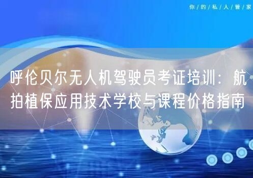 呼伦贝尔无人机驾驶员考证培训:航拍植保应用技术学校与课程价格指南