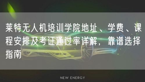 莱特无人机培训学院地址、学费、课程安排及考证通过率详解,靠谱选择指南