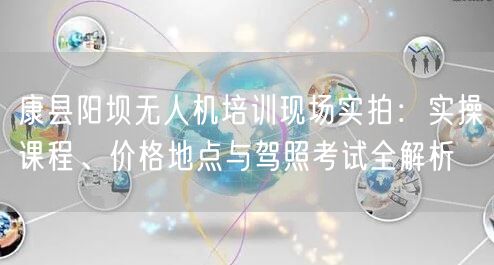 康县阳坝无人机培训现场实拍：实操课程、价格地点与驾照考试全解析