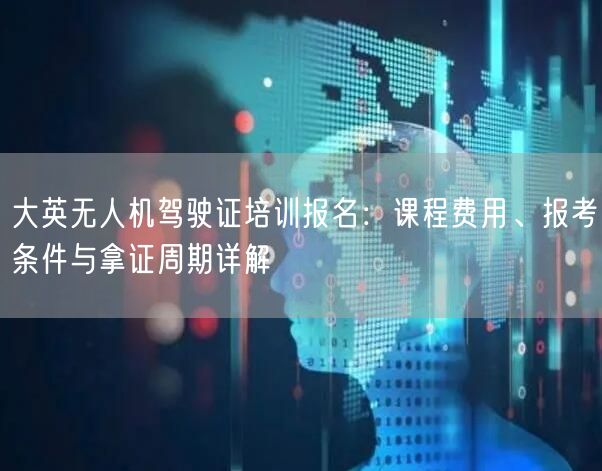 大英无人机驾驶证培训报名：课程费用、报考条件与拿证周期详解