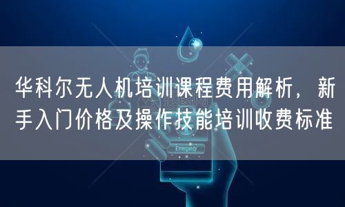 华科尔无人机培训课程费用解析,新手入门价格及操作技能培训收费标准