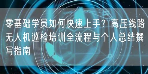 零基础学员如何快速上手？高压线路无人机巡检培训全流程与个人总结撰写指南