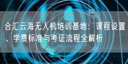 合汇云海无人机培训基地:课程设置、学费标准与考证流程全解析
