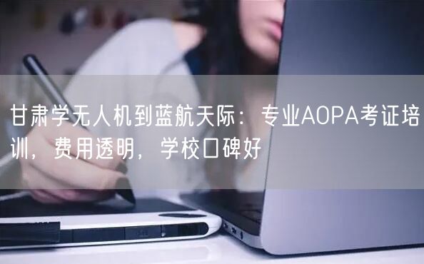 甘肃学无人机到蓝航天际：专业AOPA考证培训，费用透明，学校口碑好
