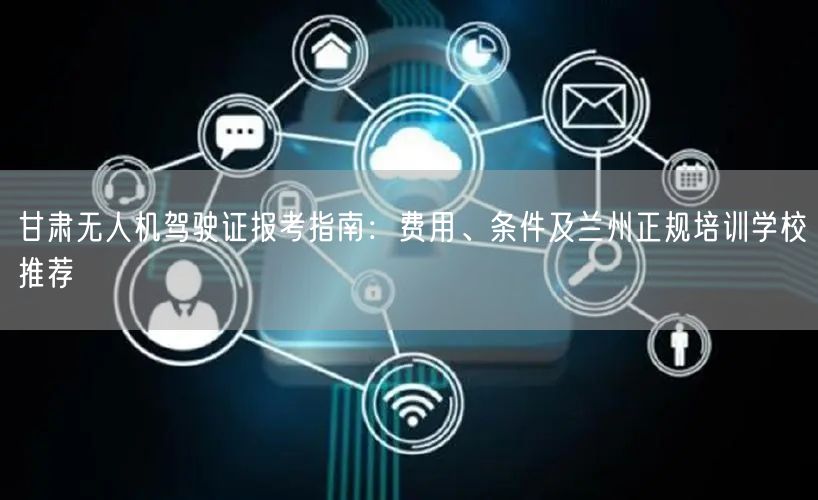 甘肃无人机驾驶证报考指南：费用、条件及兰州正规培训学校推荐