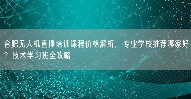 合肥无人机直播培训课程价格解析，专业学校推荐哪家好？技术学习班全攻略
