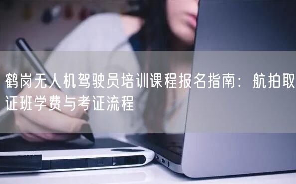 鹤岗无人机驾驶员培训课程报名指南:航拍取证班学费与考证流程