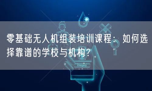 零基础无人机组装培训课程：如何选择靠谱的学校与机构？