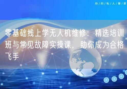 零基础线上学无人机维修:精选培训班与常见故障实操课,助你成为合格飞手