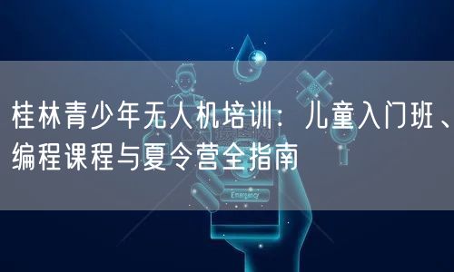 桂林青少年无人机培训：儿童入门班、编程课程与夏令营全指南