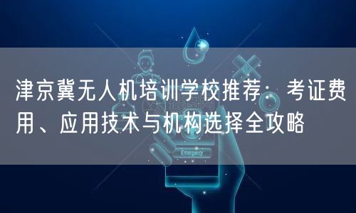 津京冀无人机培训学校推荐：考证费用、应用技术与机构选择全攻略