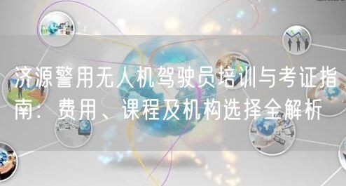 济源警用无人机驾驶员培训与考证指南：费用、课程及机构选择全解析