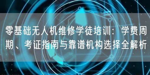 零基础无人机维修学徒培训:学费周期、考证指南与靠谱机构选择全解析