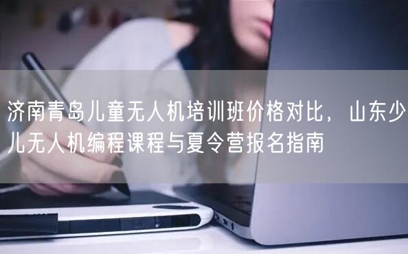 济南青岛儿童无人机培训班价格对比，山东少儿无人机编程课程与夏令营报名指南