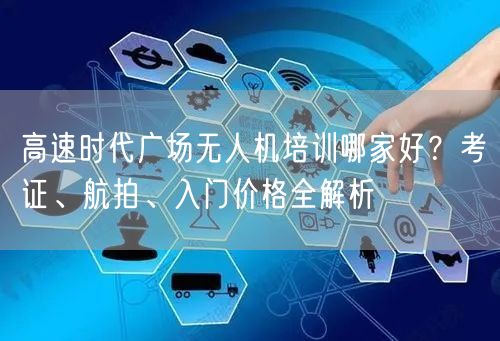 高速时代广场无人机培训哪家好?考证、航拍、入门价格全解析
