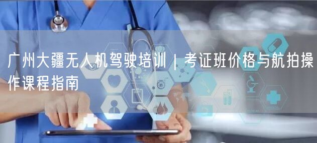 广州大疆无人机驾驶培训｜考证班价格与航拍操作课程指南