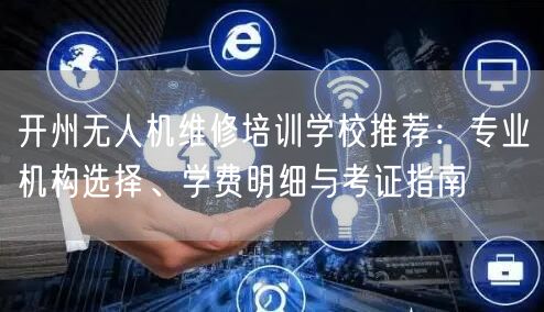 开州无人机维修培训学校推荐：专业机构选择、学费明细与考证指南