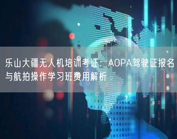 乐山大疆无人机培训考证：AOPA驾驶证报名与航拍操作学习班费用解析