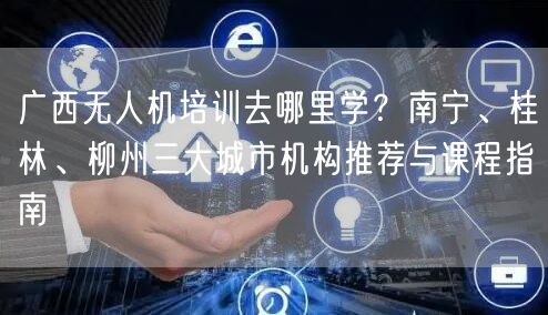 广西无人机培训去哪里学？南宁、桂林、柳州三大城市机构推荐与课程指南