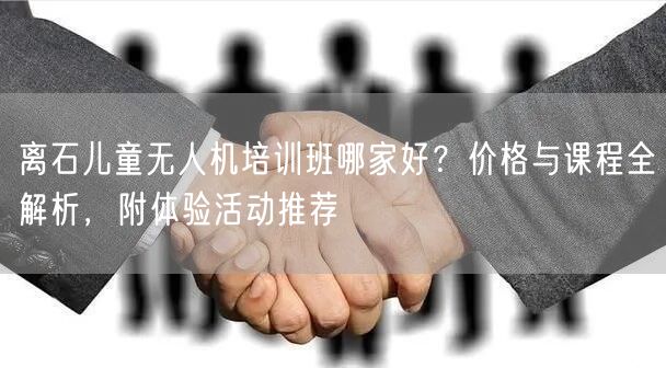 离石儿童无人机培训班哪家好？价格与课程全解析，附体验活动推荐