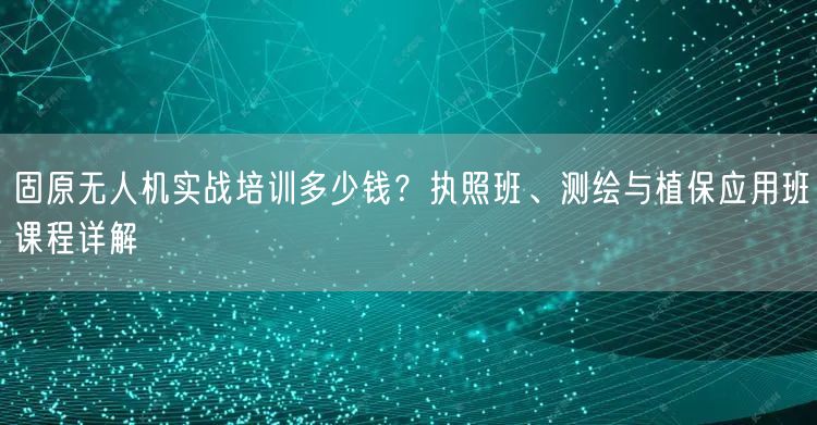 固原无人机实战培训多少钱?执照班、测绘与植保应用班课程详解 固原无人机实战培训多少钱?执照班、测绘与植保应用班课程详解