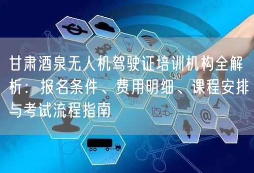 甘肃酒泉无人机驾驶证培训机构全解析:报名条件、费用明细、课程安排与考试流程指南