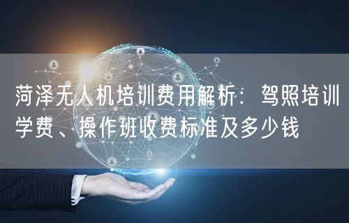 菏泽无人机培训费用解析：驾照培训学费、操作班收费标准及多少钱