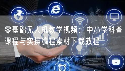 零基础无人机教学视频:中小学科普课程与实操编程素材下载教程