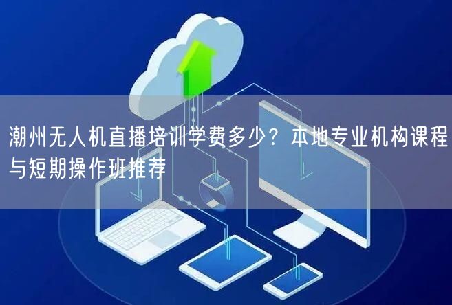 潮州无人机直播培训学费多少？本地专业机构课程与短期操作班推荐