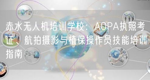 赤水无人机培训学校：AOPA执照考证、航拍摄影与植保操作员技能培训指南