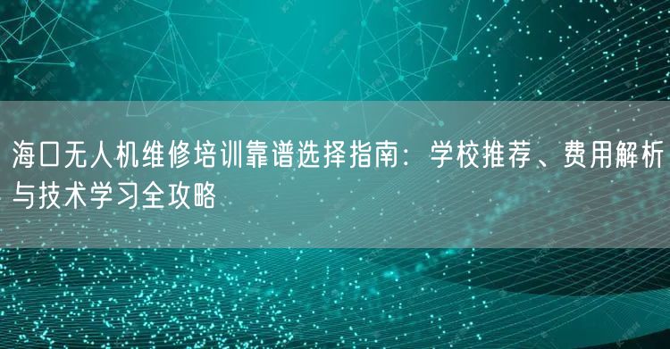 海口无人机维修培训靠谱选择指南:学校推荐、费用解析与技术学习全攻略