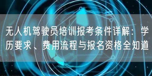 无人机驾驶员培训报考条件详解：学历要求、费用流程与报名资格全知道
