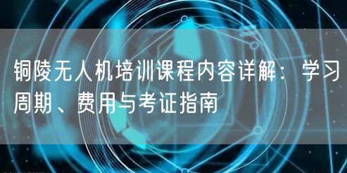 铜陵无人机培训课程内容详解：学习周期、费用与考证指南