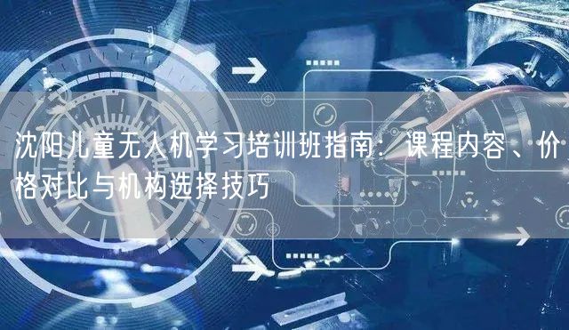 沈阳儿童无人机学习培训班指南：课程内容、价格对比与机构选择技巧