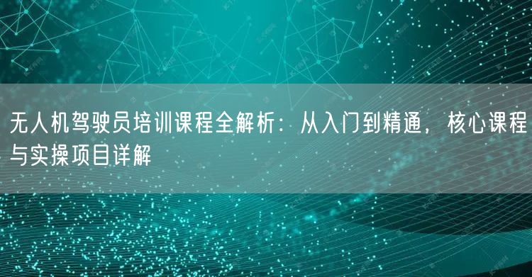 无人机驾驶员培训课程全解析：从入门到精通，核心课程与实操项目详解