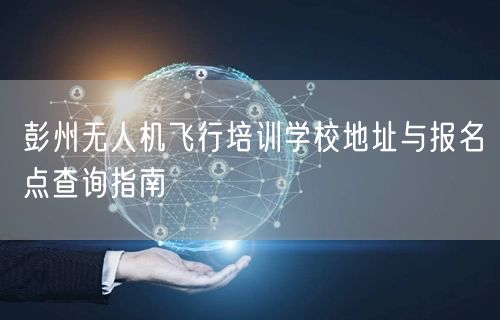 彭州无人机飞行培训学校地址与报名点查询指南