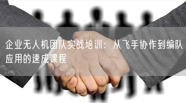 企业无人机团队实战培训：从飞手协作到编队应用的速成课程